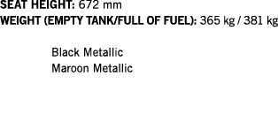 SEAT HEIGHT: 672 mm WEIGHT (EMPTY TANK FULL OF FUEL): 365 kg   381 kg  Black Metallic Maroon Metallic